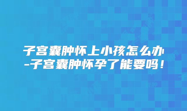 子宫囊肿怀上小孩怎么办-子宫囊肿怀孕了能要吗！