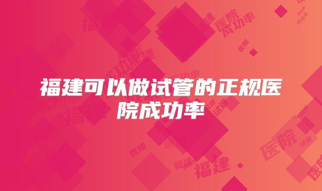 福建可以做试管的正规医院成功率