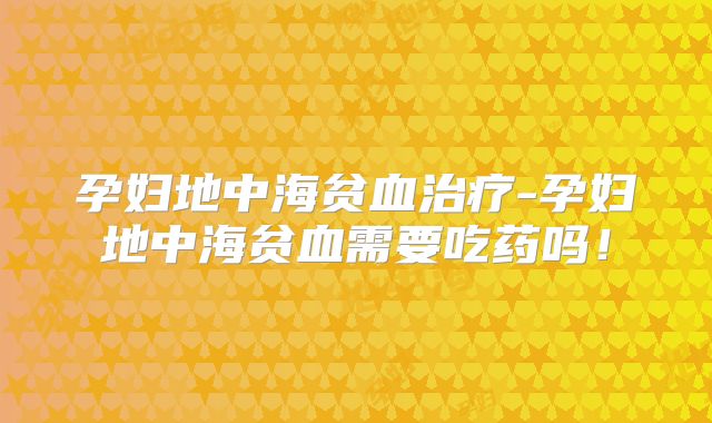 孕妇地中海贫血治疗-孕妇地中海贫血需要吃药吗!