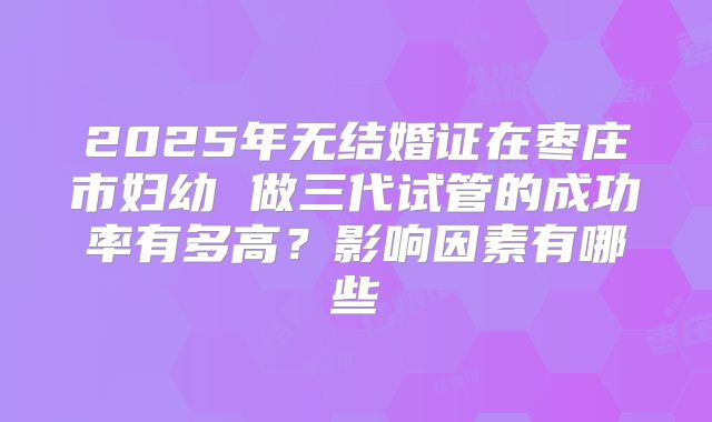 2025年无结婚证在枣庄市妇幼 做三代试管的成功率有多高？影响因素有哪些