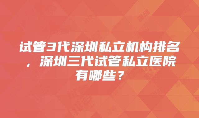试管3代深圳私立机构排名，深圳三代试管私立医院有哪些？