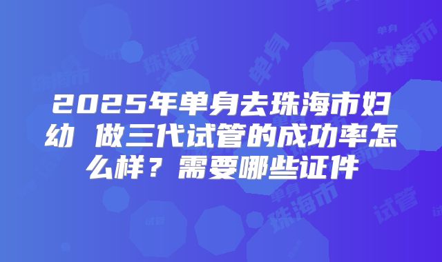 2025年单身去珠海市妇幼 做三代试管的成功率怎么样？需要哪些证件