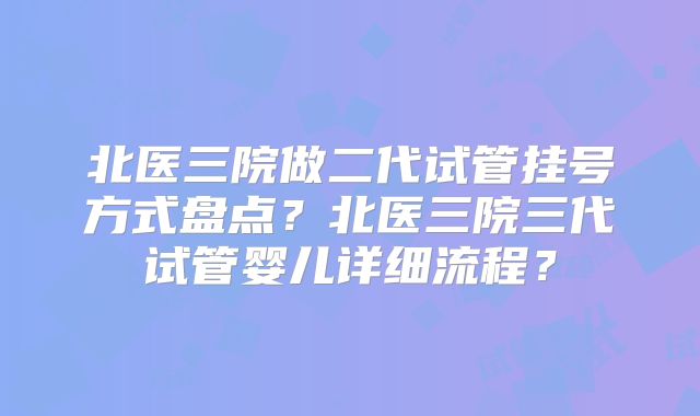 北医三院做二代试管挂号方式盘点？北医三院三代试管婴儿详细流程？