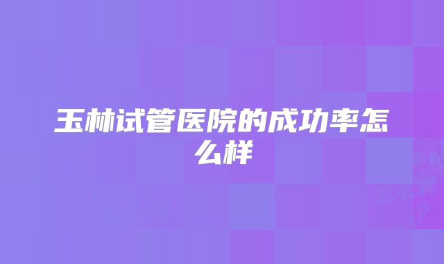 玉林试管医院的成功率怎么样