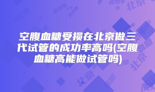 空腹血糖受损在北京做三代试管的成功率高吗(空腹血糖高能做试管吗)