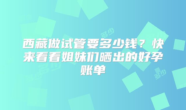 西藏做试管要多少钱？快来看看姐妹们晒出的好孕账单
