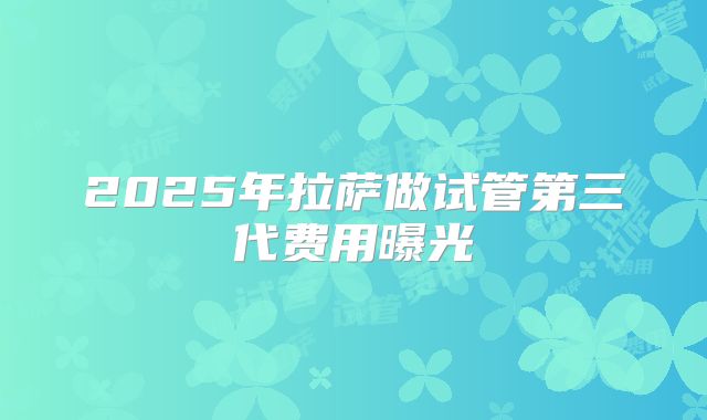 2025年拉萨做试管第三代费用曝光