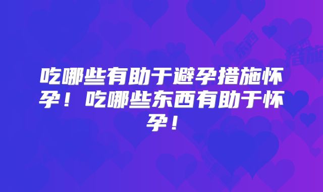 吃哪些有助于避孕措施怀孕！吃哪些东西有助于怀孕！
