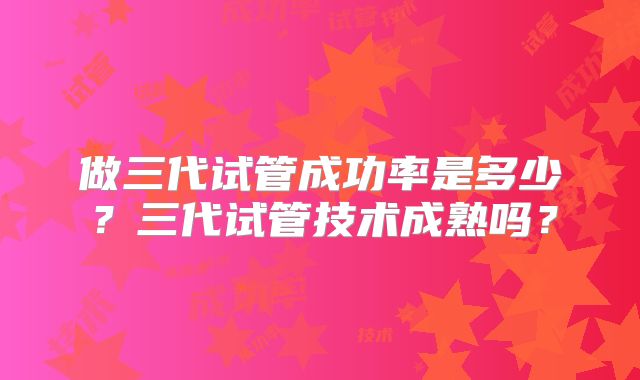 做三代试管成功率是多少？三代试管技术成熟吗？