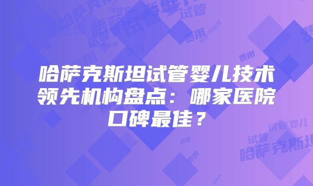 哈萨克斯坦试管婴儿技术领先机构盘点:哪家医院口碑最佳?