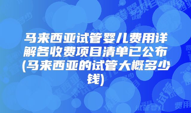马来西亚试管婴儿费用详解各收费项目清单已公布(马来西亚的试管大概多少钱)