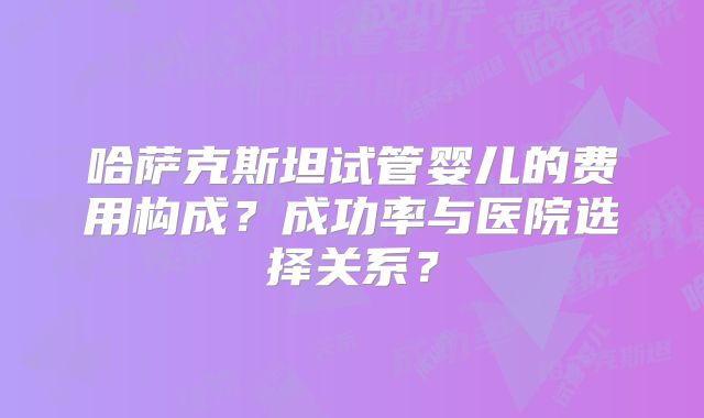 哈萨克斯坦试管婴儿的费用构成？成功率与医院选择关系？