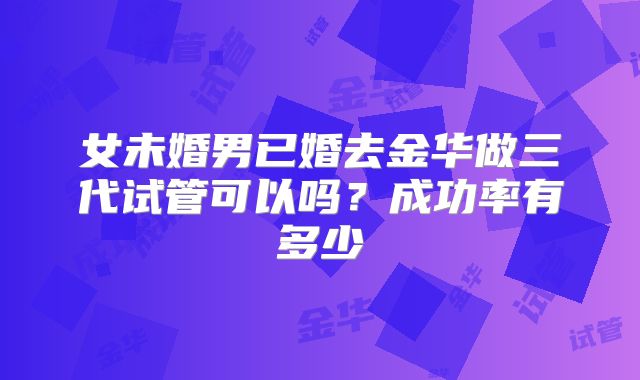 女未婚男已婚去金华做三代试管可以吗？成功率有多少