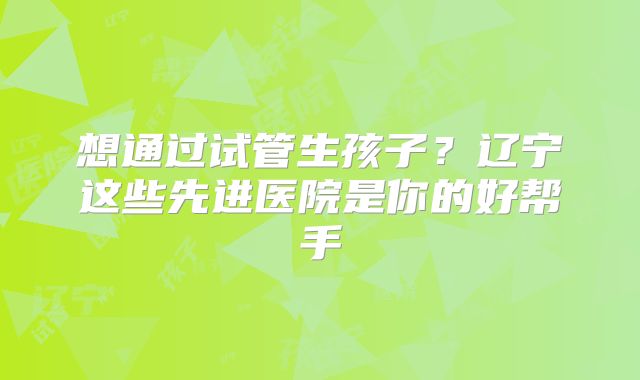 想通过试管生孩子？辽宁这些先进医院是你的好帮手