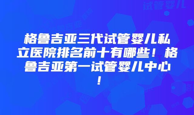 格鲁吉亚三代试管婴儿私立医院排名前十有哪些！格鲁吉亚第一试管婴儿中心！