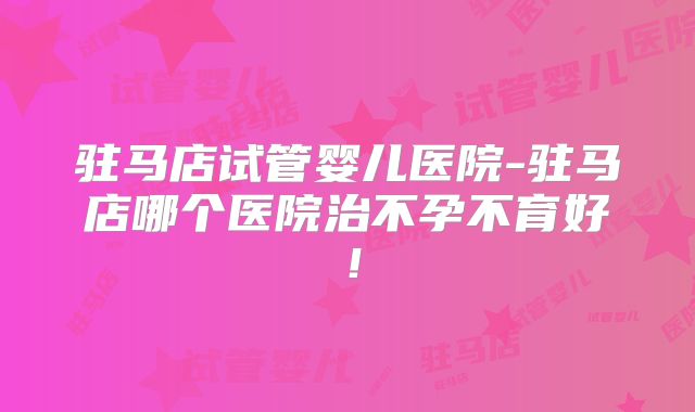 驻马店试管婴儿医院-驻马店哪个医院治不孕不育好！