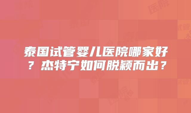 泰国试管婴儿医院哪家好？杰特宁如何脱颖而出？
