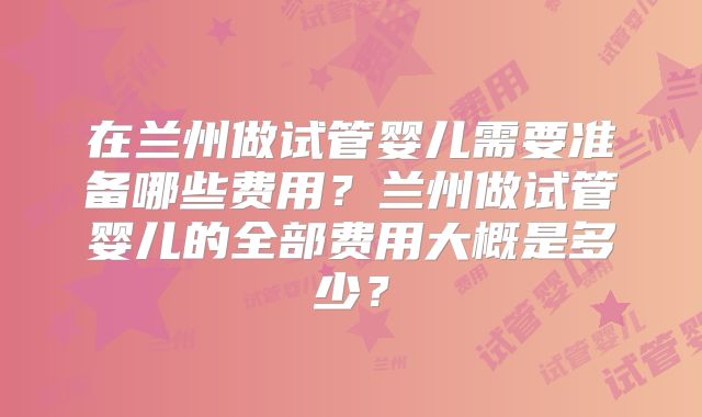 在兰州做试管婴儿需要准备哪些费用？兰州做试管婴儿的全部费用大概是多少？
