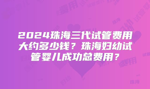 2024珠海三代试管费用大约多少钱?珠海妇幼试管婴儿成功总费用?