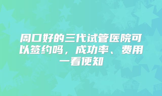 周口好的三代试管医院可以签约吗,成功率、费用一看便知
