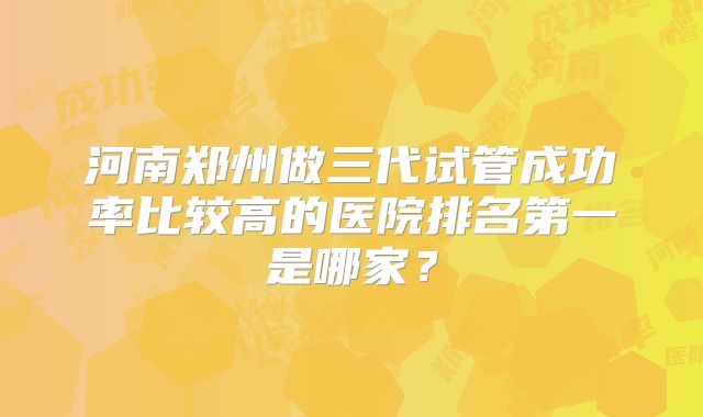 河南郑州做三代试管成功率比较高的医院排名第一是哪家？