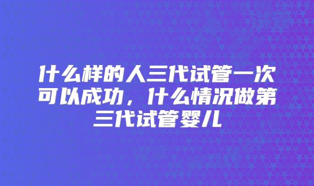 什么样的人三代试管一次可以成功，什么情况做第三代试管婴儿