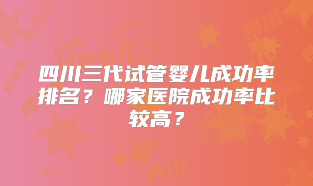 四川三代试管婴儿成功率排名?哪家医院成功率比较高?