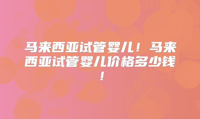 马来西亚试管婴儿！马来西亚试管婴儿价格多少钱！