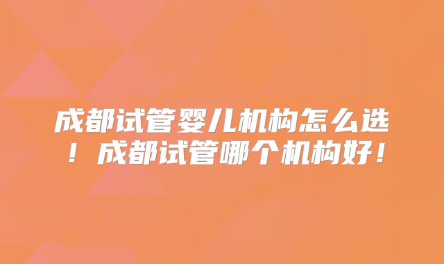 成都试管婴儿机构怎么选!成都试管哪个机构好!