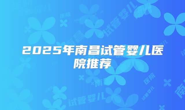 2025年南昌试管婴儿医院推荐