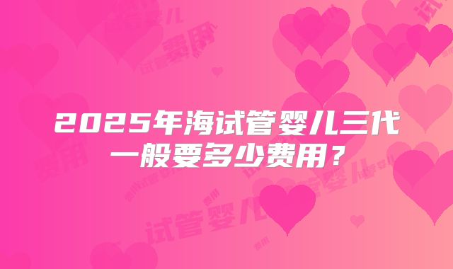 2025年海试管婴儿三代一般要多少费用？