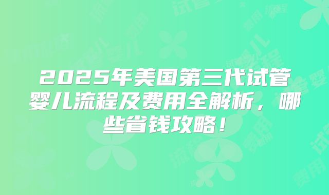 2025年美国第三代试管婴儿流程及费用全解析,哪些省钱攻略!