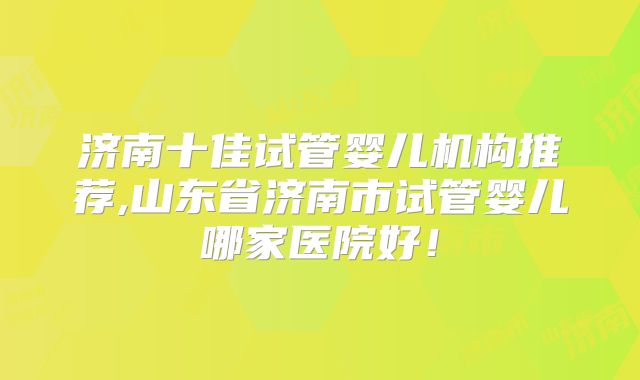 济南十佳试管婴儿机构推荐,山东省济南市试管婴儿哪家医院好!