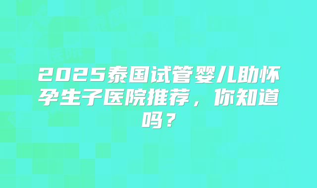 2025泰国试管婴儿助怀孕生子医院推荐，你知道吗？