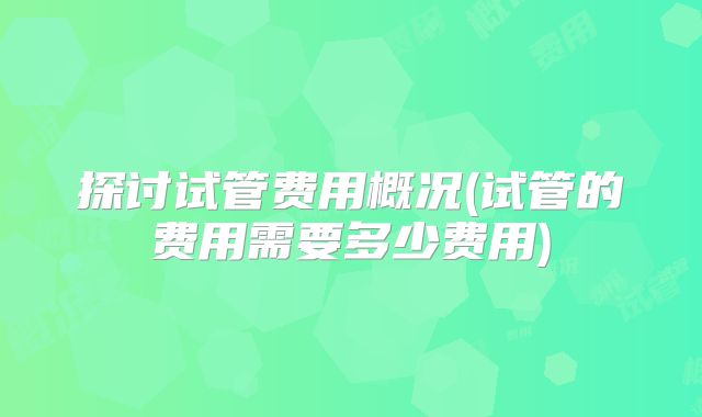 探讨试管费用概况(试管的费用需要多少费用)