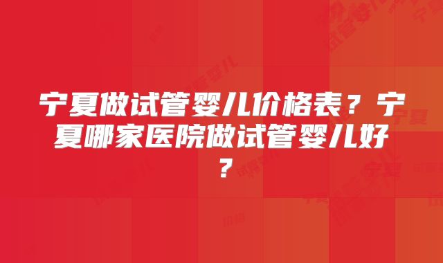 宁夏做试管婴儿价格表？宁夏哪家医院做试管婴儿好？