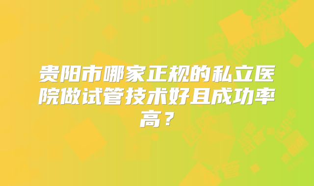 贵阳市哪家正规的私立医院做试管技术好且成功率高？