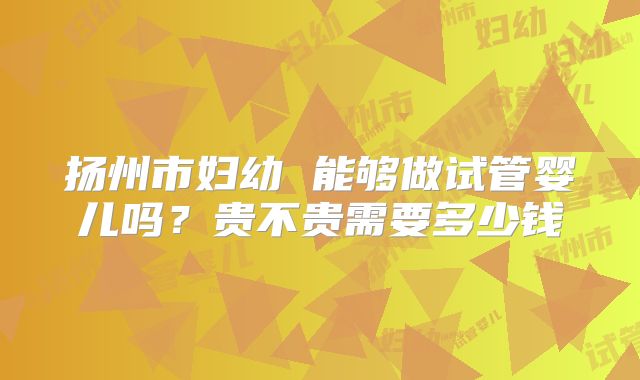 扬州市妇幼 能够做试管婴儿吗？贵不贵需要多少钱