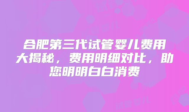 合肥第三代试管婴儿费用大揭秘，费用明细对比，助您明明白白消费