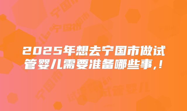 2025年想去宁国市做试管婴儿需要准备哪些事,！