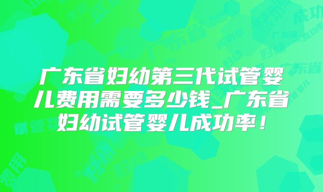 广东省妇幼第三代试管婴儿费用需要多少钱_广东省妇幼试管婴儿成功率!