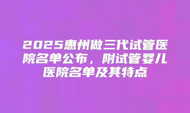 2025惠州做三代试管医院名单公布，附试管婴儿医院名单及其特点