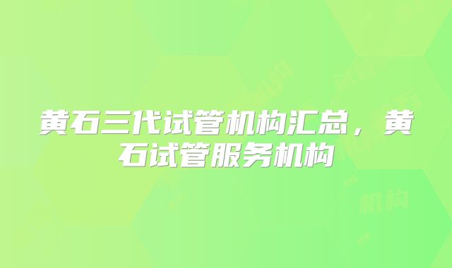 黄石三代试管机构汇总，黄石试管服务机构