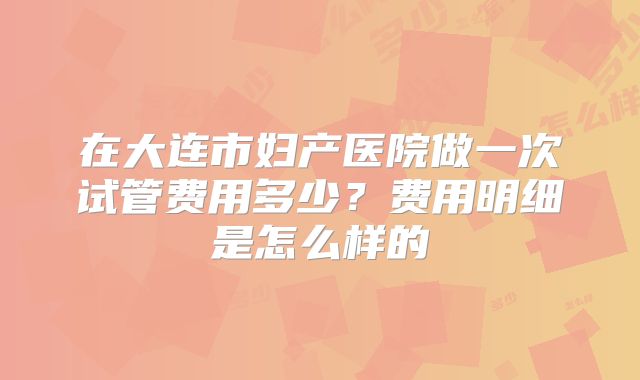 在大连市妇产医院做一次试管费用多少？费用明细是怎么样的