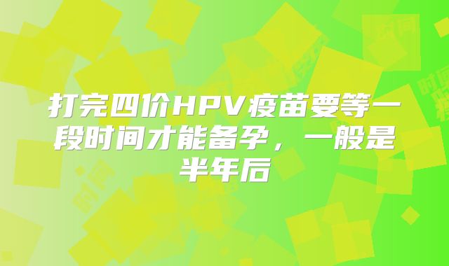 打完四价HPV疫苗要等一段时间才能备孕,一般是半年后