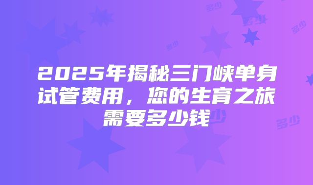 2025年揭秘三门峡单身试管费用,您的生育之旅需要多少钱