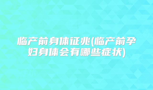 临产前身体征兆(临产前孕妇身体会有哪些症状)