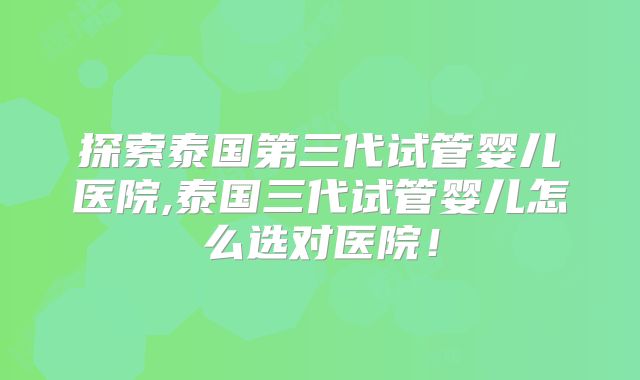 探索泰国第三代试管婴儿医院,泰国三代试管婴儿怎么选对医院！