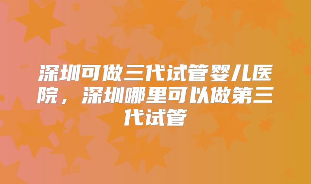 深圳可做三代试管婴儿医院，深圳哪里可以做第三代试管