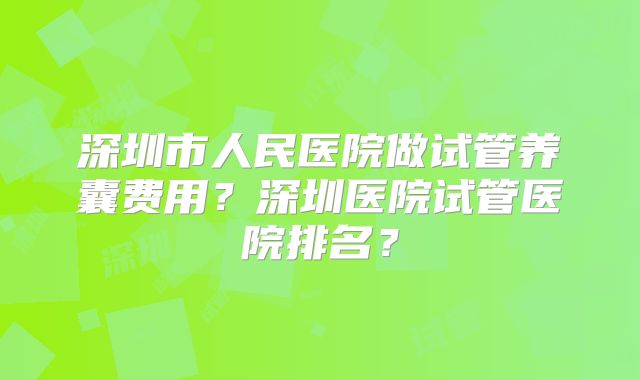 深圳市人民医院做试管养囊费用？深圳医院试管医院排名？